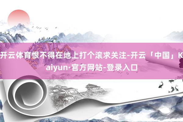 开云体育恨不得在地上打个滚求关注-开云「中国」Kaiyun·官方网站-登录入口