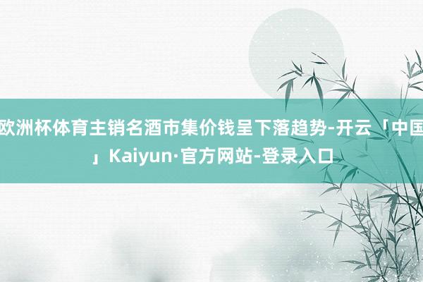 欧洲杯体育主销名酒市集价钱呈下落趋势-开云「中国」Kaiyun·官方网站-登录入口