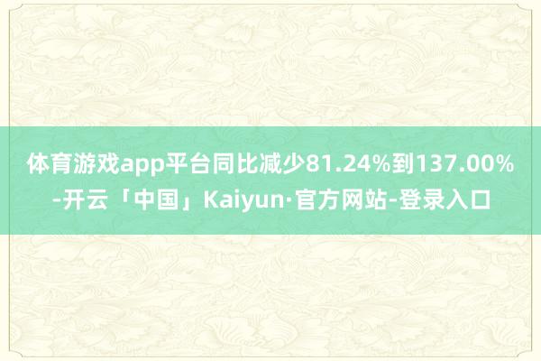 体育游戏app平台同比减少81.24%到137.00%-开云「中国」Kaiyun·官方网站-登录入口