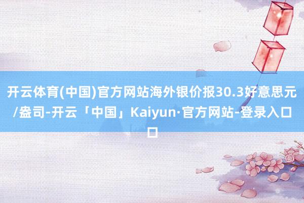 开云体育(中国)官方网站海外银价报30.3好意思元/盎司-开云「中国」Kaiyun·官方网站-登录入口