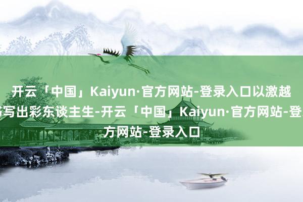 开云「中国」Kaiyun·官方网站-登录入口以激越之姿书写出彩东谈主生-开云「中国」Kaiyun·官方网站-登录入口