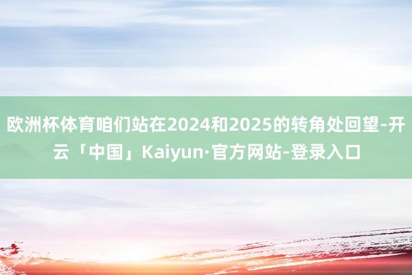 欧洲杯体育咱们站在2024和2025的转角处回望-开云「中国」Kaiyun·官方网站-登录入口
