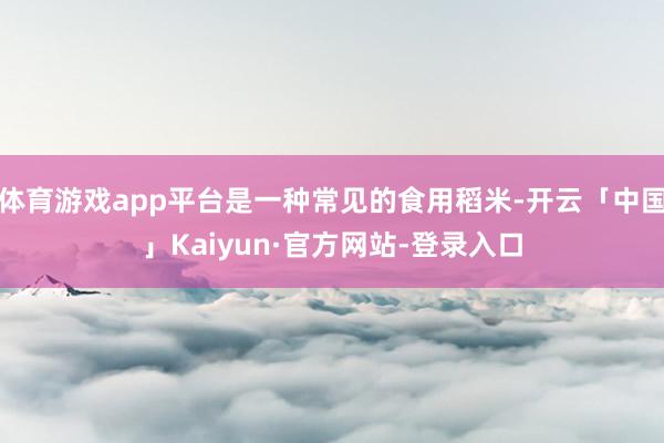 体育游戏app平台是一种常见的食用稻米-开云「中国」Kaiyun·官方网站-登录入口