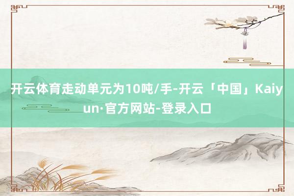 开云体育走动单元为10吨/手-开云「中国」Kaiyun·官方网站-登录入口