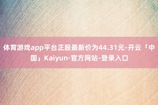 体育游戏app平台正股最新价为44.31元-开云「中国」Kaiyun·官方网站-登录入口