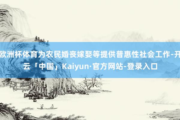 欧洲杯体育为农民婚丧嫁娶等提供普惠性社会工作-开云「中国」Kaiyun·官方网站-登录入口
