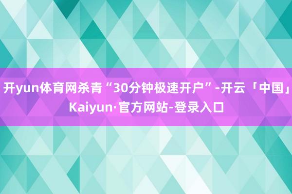 开yun体育网杀青“30分钟极速开户”-开云「中国」Kaiyun·官方网站-登录入口