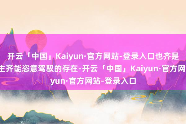 开云「中国」Kaiyun·官方网站-登录入口也齐是每个东说念主齐能恣意驾驭的存在-开云「中国」Kaiyun·官方网站-登录入口