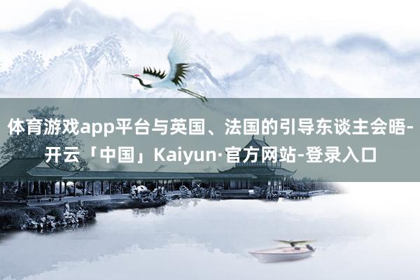 体育游戏app平台与英国、法国的引导东谈主会晤-开云「中国」Kaiyun·官方网站-登录入口