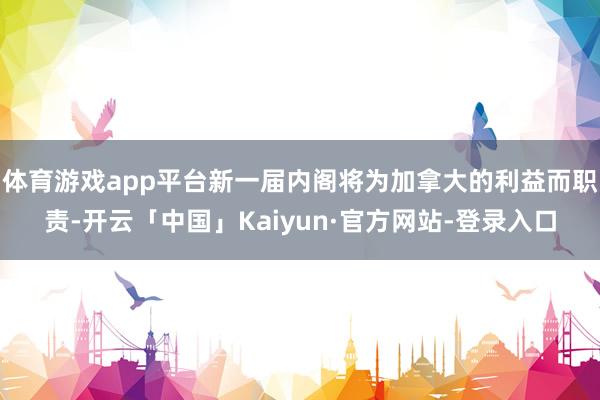 体育游戏app平台新一届内阁将为加拿大的利益而职责-开云「中国」Kaiyun·官方网站-登录入口