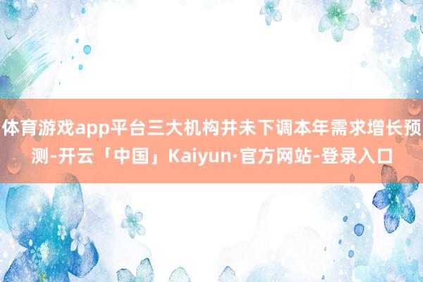 体育游戏app平台三大机构并未下调本年需求增长预测-开云「中国」Kaiyun·官方网站-登录入口