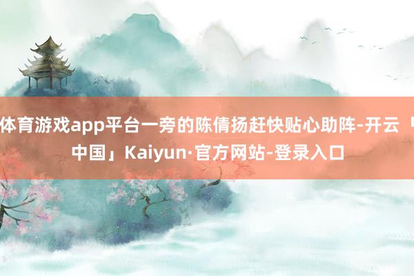 体育游戏app平台一旁的陈倩扬赶快贴心助阵-开云「中国」Kaiyun·官方网站-登录入口