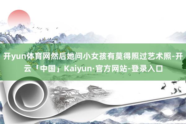 开yun体育网然后她问小女孩有莫得照过艺术照-开云「中国」Kaiyun·官方网站-登录入口