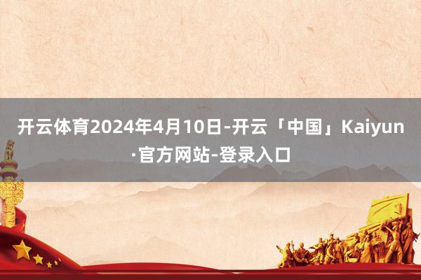 开云体育2024年4月10日-开云「中国」Kaiyun·官方网站-登录入口