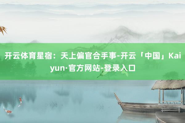开云体育星宿：天上偏官合手事-开云「中国」Kaiyun·官方网站-登录入口
