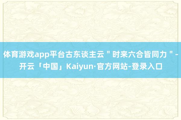 体育游戏app平台古东谈主云＂时来六合皆同力＂-开云「中国」Kaiyun·官方网站-登录入口