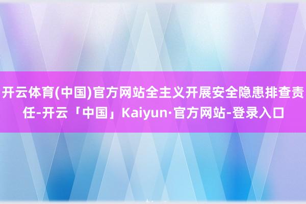 开云体育(中国)官方网站全主义开展安全隐患排查责任-开云「中国」Kaiyun·官方网站-登录入口