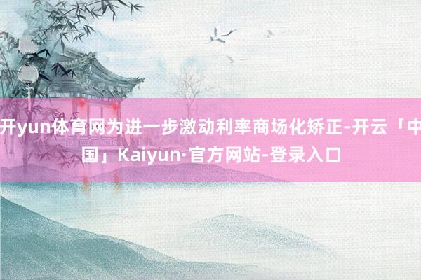 开yun体育网为进一步激动利率商场化矫正-开云「中国」Kaiyun·官方网站-登录入口