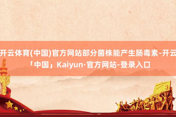 开云体育(中国)官方网站部分菌株能产生肠毒素-开云「中国」Kaiyun·官方网站-登录入口