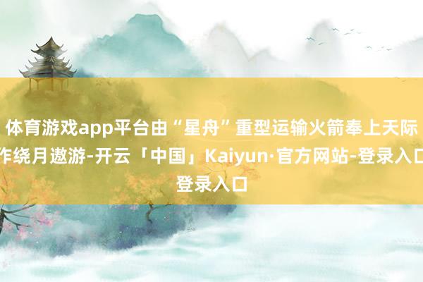 体育游戏app平台由“星舟”重型运输火箭奉上天际作绕月遨游-开云「中国」Kaiyun·官方网站-登录入口