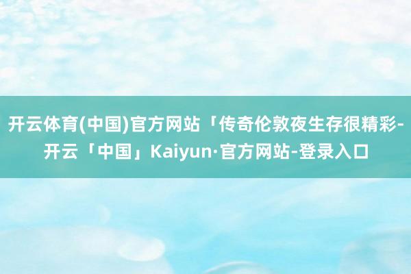 开云体育(中国)官方网站「传奇伦敦夜生存很精彩-开云「中国」Kaiyun·官方网站-登录入口