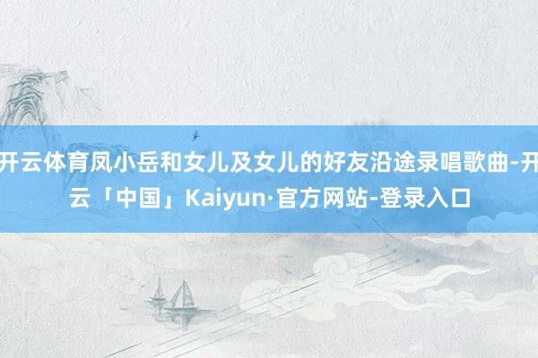 开云体育凤小岳和女儿及女儿的好友沿途录唱歌曲-开云「中国」Kaiyun·官方网站-登录入口
