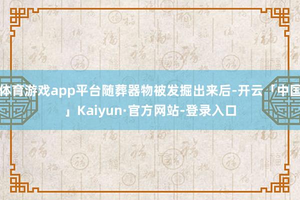 体育游戏app平台随葬器物被发掘出来后-开云「中国」Kaiyun·官方网站-登录入口