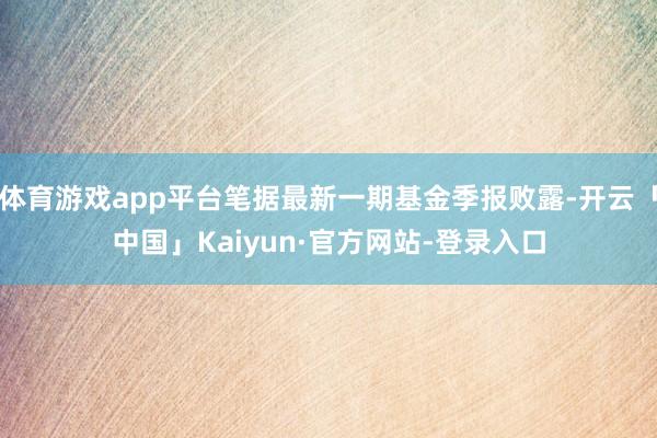 体育游戏app平台笔据最新一期基金季报败露-开云「中国」Kaiyun·官方网站-登录入口