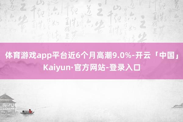 体育游戏app平台近6个月高潮9.0%-开云「中国」Kaiyun·官方网站-登录入口