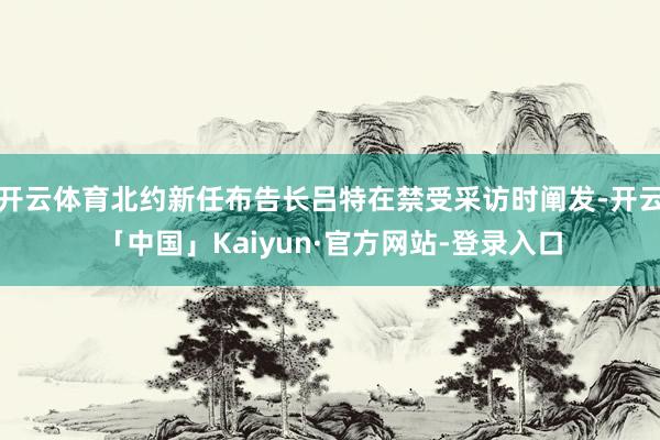 开云体育北约新任布告长吕特在禁受采访时阐发-开云「中国」Kaiyun·官方网站-登录入口
