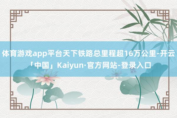 体育游戏app平台天下铁路总里程超16万公里-开云「中国」Kaiyun·官方网站-登录入口