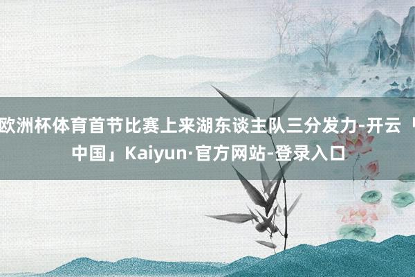 欧洲杯体育首节比赛上来湖东谈主队三分发力-开云「中国」Kaiyun·官方网站-登录入口