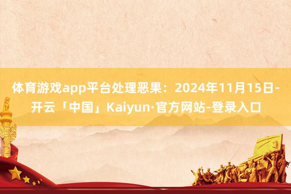 体育游戏app平台处理恶果：2024年11月15日-开云「中国」Kaiyun·官方网站-登录入口