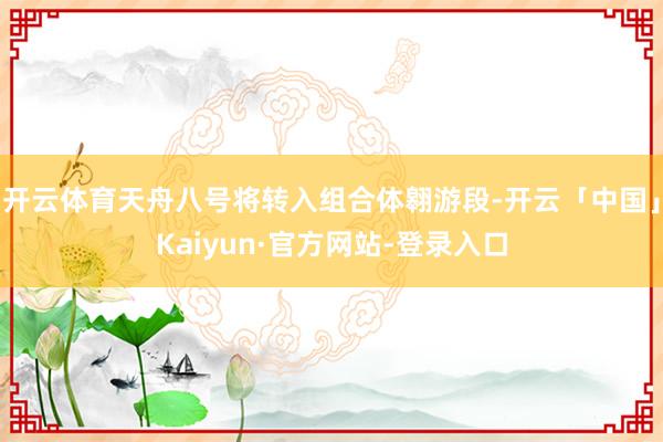开云体育天舟八号将转入组合体翱游段-开云「中国」Kaiyun·官方网站-登录入口