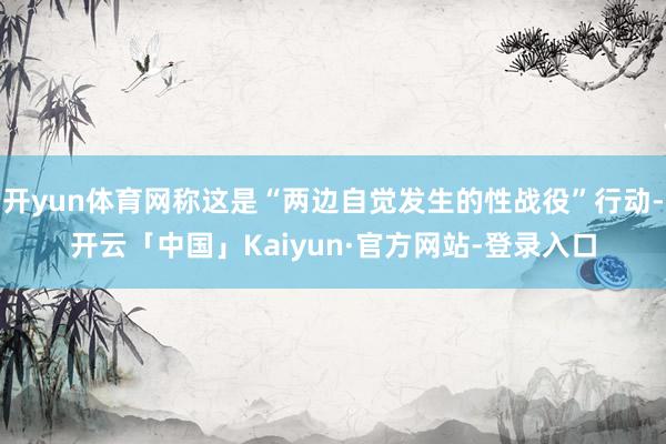 开yun体育网称这是“两边自觉发生的性战役”行动-开云「中国」Kaiyun·官方网站-登录入口