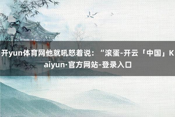 开yun体育网他就吼怒着说：“滚蛋-开云「中国」Kaiyun·官方网站-登录入口
