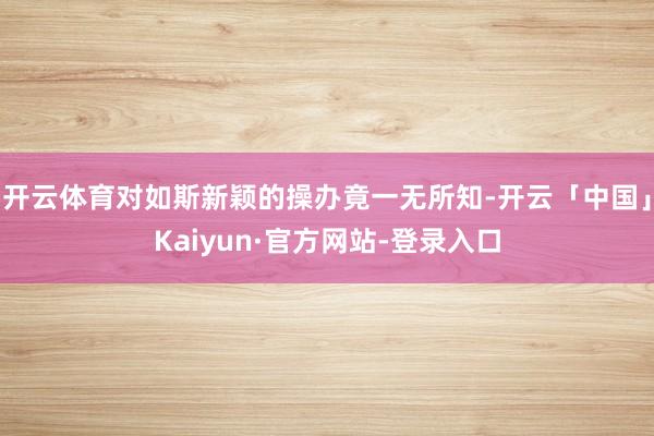 开云体育对如斯新颖的操办竟一无所知-开云「中国」Kaiyun·官方网站-登录入口