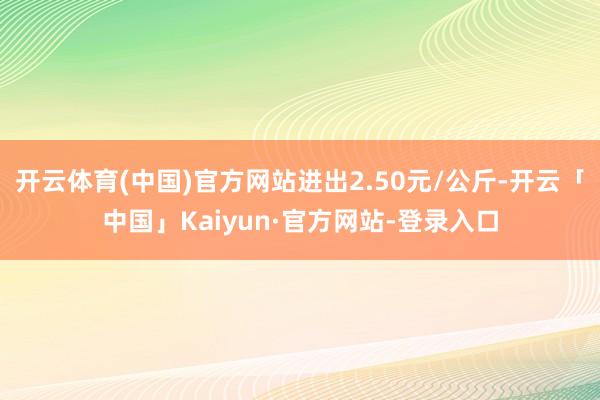 开云体育(中国)官方网站进出2.50元/公斤-开云「中国」Kaiyun·官方网站-登录入口