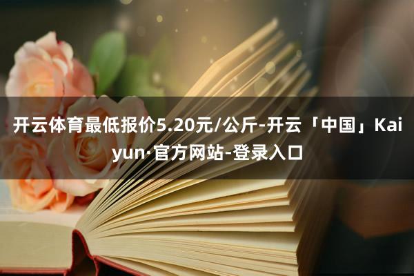 开云体育最低报价5.20元/公斤-开云「中国」Kaiyun·官方网站-登录入口