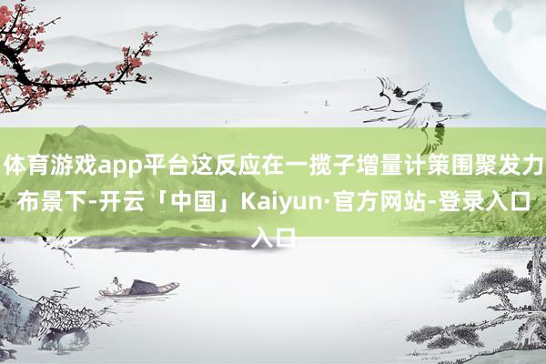 体育游戏app平台这反应在一揽子增量计策围聚发力布景下-开云「中国」Kaiyun·官方网站-登录入口