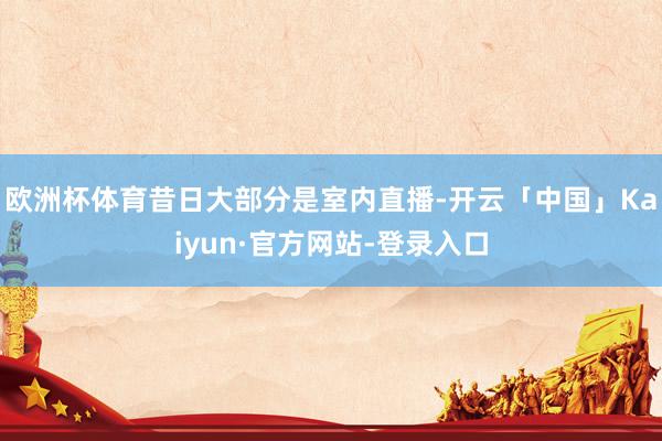 欧洲杯体育昔日大部分是室内直播-开云「中国」Kaiyun·官方网站-登录入口