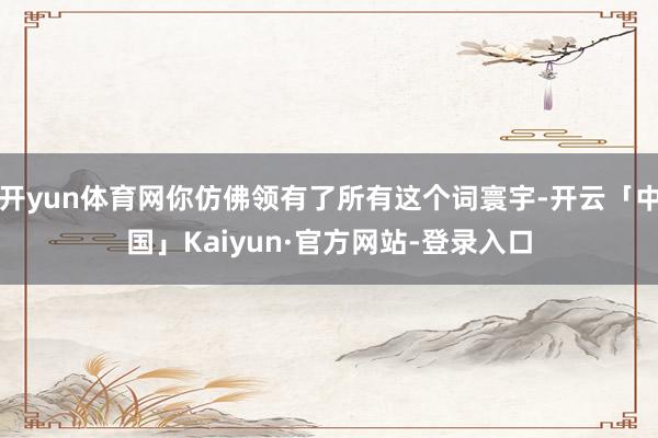 开yun体育网你仿佛领有了所有这个词寰宇-开云「中国」Kaiyun·官方网站-登录入口