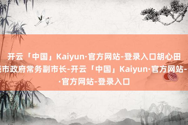 开云「中国」Kaiyun·官方网站-登录入口胡心田已任上饶市政府常务副市长-开云「中国」Kaiyun·官方网站-登录入口
