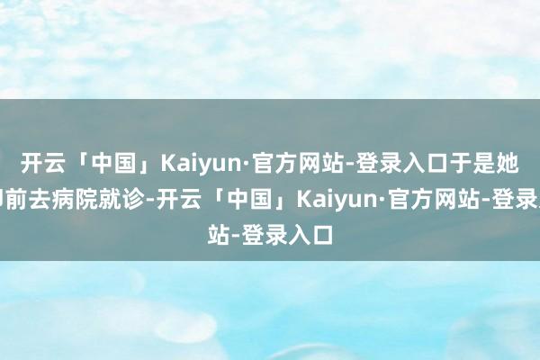 开云「中国」Kaiyun·官方网站-登录入口于是她速即前去病院就诊-开云「中国」Kaiyun·官方网站-登录入口