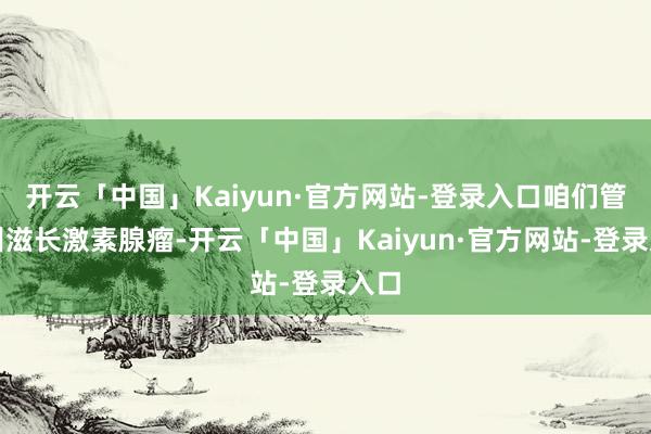 开云「中国」Kaiyun·官方网站-登录入口咱们管它叫滋长激素腺瘤-开云「中国」Kaiyun·官方网站-登录入口
