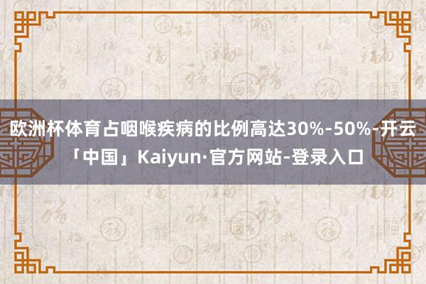 欧洲杯体育占咽喉疾病的比例高达30%-50%-开云「中国」Kaiyun·官方网站-登录入口